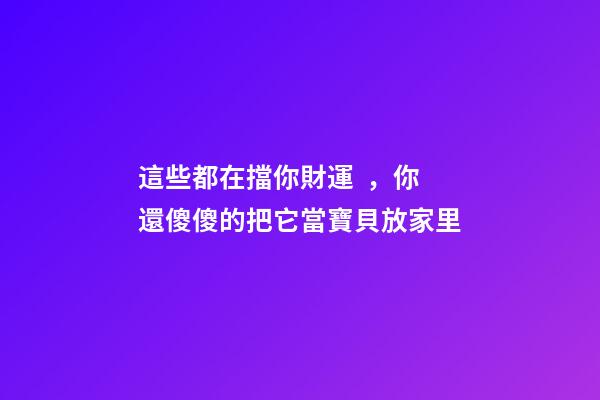 這些都在擋你財運，你還傻傻的把它當寶貝放家里